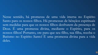 23
Nesse sentido, há promessa de uma vida imersa no Espírito
Santo para os nossos filhos. Há promessas de bênçãos espirituais
sem medidas para que os nossos filhos desfrutem da presença de
Deus. É uma promessa divina, mediante o Espírito, para os
nossos filhos! Portanto, ore para que seu filho, sua filha, receba o
Batismo no Espírito Santo! É uma promessa divina para a vida
deles.
 