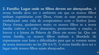 24
2. Família: Lugar onde os filhos devem ser abençoados. A
nossa família deve ser o ambiente em que os nossos filhos
tenham experiências com Deus, vivam as suas promessas e
estabeleçam uma vida de compromisso com o Senhor Jesus.
Dessa forma, ajudaremos muito os nossos filhos se a nossa
família cultivar o culto doméstico, promovendo a oração, o
louvor e a leitura da Palavra de Deus em nosso lar. Que em
nossa família, os nossos filhos tenham a liberdade de
expressarem suas lutas e dificuldades para que se tornem temas
de nossa intercessão no lar (Dt 6.6-9). A nossa família deve ser o
lugar onde nossos filhos sejam abençoados.
 