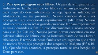 25
3. Pais que protegem seus filhos. Os pais devem garantir um
ambiente na família em que os filhos se sintam protegidos em
cada etapa do desenvolvimento, ou seja, quer na infância, na
adolescência ou na juventude. Nossas crianças devem ser
protegidas física, emocional e espiritualmente (Mt 19.14). Nossos
adolescentes devem achar guarida em nosso lar para expressarem
as suas demandas a fim de que direcionemos a nossa atenção
para elas (Lc 2.41-49). Nossos jovens devem encontrar em nós
palavras sábias, de ânimo, que os instruam diante de suas lutas e
tribulações. É tempo de nossa família ser um lugar em que a vida
de nossos filhos seja protegida dos ataques do Maligno (Ef 6.10-
13). Quando isso acontece, a proteção torna-se uma bênção de
Deus para eles.
 