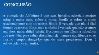 27
CONCLUSÃO
A vontade do Altíssimo é que suas bênçãos celestiais estejam
sobre a nossa casa, sobre a nossa família e sobre o nosso
relacionamento com os nossos filhos. É verdade que não é fácil
formar os nossos filhos, mas também é verdade que não estamos
sozinhos nessa difícil tarefa. Busquemos em Deus a sabedoria
que nos falta para saber disciplinar de maneira equilibrada e, ao
mesmo tempo, abraçá-los quando mais precisarem. Deus é
zeloso pela nossa família.
 