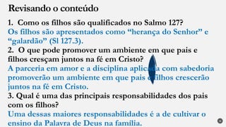 1. Como os filhos são qualificados no Salmo 127?
Os filhos são apresentados como “herança do Senhor” e
“galardão” (Sl 127.3).
2. O que pode promover um ambiente em que pais e
filhos cresçam juntos na fé em Cristo?
A parceria em amor e a disciplina aplicada com sabedoria
promoverão um ambiente em que pais e filhos crescerão
juntos na fé em Cristo.
3. Qual é uma das principais responsabilidades dos pais
com os filhos?
Uma dessas maiores responsabilidades é a de cultivar o
ensino da Palavra de Deus na família.
Revisando o conteúdo
28
 