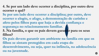 4. Se por um lado deve ocorrer a disciplina, por outro deve
ocorrer o quê?
Se por um lado deve ocorrer a disciplina; por outro, deve
ocorrer o elogio, o afago, a demonstração de carinho e
afeto pelos filhos para que haja a devida confiança e
segurança no relacionamento familiar.
5. Na família, o que os pais devem garantir para os seus
filhos?
Os pais devem garantir um ambiente na família em que os
filhos se sintam protegidos em cada etapa do
desenvolvimento, ou seja, quer na infância, na adolescência
ou na juventude.
29
 