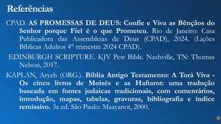 30
Referências
CPAD. AS PROMESSAS DE DEUS: Confie e Viva as Bênçãos do
Senhor porque Fiel é o que Prometeu. Rio de Janeiro: Casa
Publicadora das Assembleias de Deus (CPAD), 2024. (Lições
Bíblicas Adultos 4° trimestre 2024 CPAD).
EDINBURGH SCRIPTURE. KJV Pew Bible. Nashville, TN: Thomas
Nelson, 2017.
KAPLAN, Aryeh (ORG.). Bíblia Antigo Testamento: A Torá Viva -
Os cinco livros de Moisés e as Haftarot: uma tradução
baseada em fontes judaicas tradicionais, com comentários,
introdução, mapas, tabelas, gravuras, bibliografia e índice
remissivo. 3a ed. São Paulo: Maayanot, 2000.
 