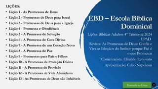 LIÇÕES:
• Lição 1 - As Promessas de Deus
• Lição 2 - Promessas de Deus para Israel
• Lição 3 - Promessas de Deus para a Igreja
• Lição 4 - Promessa e Obediência
• Lição 5 - A Promessa de Salvação
• Lição 6 - A Promessa de Cura Divina
• Lição 7 - A Promessa de um Coração Novo
• Lição 8 - A Promessa de Paz
• Lição 9 - Promessas para Pais e Filhos
• Lição 10 - A Promessa da Proteção Divina
• Lição 11 - A Promessa de Provisão
• Lição 12 - A Promessa de Vida Abundante
• Lição 13 - As Promessas de Deus são Infalíveis
32
EBD – Escola Bíblica
Dominical
Lições Bíblicas Adultos 4° Trimestre 2024
CPAD
Revista: As Promessas de Deus: Confie e
Viva as Bênçãos do Senhor porque Fiel é
o que Prometeu
Comentarista: Elinaldo Renovato
Apresentação: Celso Napoleon
Renovados na Graça
 