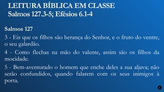 LEITURA BÍBLICA EM CLASSE
Salmos 127.3-5; Efésios 6.1-4
Salmos 127
3 - Eis que os filhos são herança do Senhor, e o fruto do ventre,
o seu galardão.
4 - Como flechas na mão do valente, assim são os filhos da
mocidade.
5 - Bem-aventurado o homem que enche deles a sua aljava; não
serão confundidos, quando falarem com os seus inimigos à
porta.
6
 