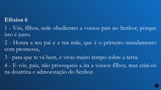 Efésios 6
1 - Vós, filhos, sede obedientes a vossos pais no Senhor, porque
isto é justo.
2 - Honra a teu pai e a tua mãe, que é o primeiro mandamento
com promessa,
3 - para que te vá bem, e vivas muito tempo sobre a terra.
4 - E vós, pais, não provoqueis a ira a vossos filhos, mas criai-os
na doutrina e admoestação do Senhor.
7
 