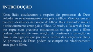 INTRODUÇÃO
Nesta lição, estudaremos a respeito das promessas de Deus
voltadas ao relacionamento entre pais e filhos. Vivemos em um
contexto desafiador na criação de filhos. Mais desafiador ainda é
o relacionamento entre pais e filhos. Contudo, a Palavra de Deus
nos supre com preciosos ensinamentos em que pais e filhos
podem desfrutar de uma relação de confiança e proteção na
família, no lugar em que podemos usufruir das bênçãos de Deus.
As promessas de Deus podem se cumprir no relacionamento
entre pais e filhos.
8
 