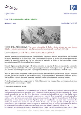 Lições Adultos Rebelião e redenção
Lição 9 – O grande conflito e a igreja primitiva
❉ Sábado à tarde Ano Bíblico: Nm 25–27
VERSO PARA MEMORIZAR: “Ao verem a intrepidez de Pedro e João, sabendo que eram homens
iletrados e incultos, admiraram-se; e reconheceram que haviam eles estado com Jesus” (At 4:13).
Leituras da Semana: At 1:6-8; 2:5-12; Gn 11:1-9; At 4:1-30; 7:54; 10:12-29
A maior barreira que Jesus enfrentou em Seus seguidores foram suas opiniões preconcebidas. Os discípulos
prestavam pouca atenção às palavras de Jesus, caso elas não estivessem de acordo com suas próprias ideias a
respeito de quem Ele deveria ser. Até no momento da ascensão de Jesus, os discípulos ainda estavam
perguntando quando Ele libertaria Israel dos romanos.
Somente depois de dez dias de oração e de íntima comunhão na presença de Deus, os pressupostos dominantes
foram finalmente substituídos pela verdade, e os discípulos ficaram prontos para ouvir o que Deus lhes diria.
Isso preparou o caminho para os eventos daquele primeiro Pentecostes ocorrido após a morte de Jesus.
Na lição desta semana, veremos o tema do grande conflito desenvolvido de várias formas. Veremos o assunto
revelado abertamente, quando os que estavam no poder foram inspirados por Satanás para reprimir a verdade.
Mas também o veremos ocorrendo num lugar mais sutil, porém mais importante: o coração humano.
3º dia. Oração pelos amigos que precisam de Cristo: Hoje vamos orar para que Deus nos torne missionários, a
fim de levarmos nossos amigos a Cristo.
Comentários de Ellen G. White
No dia seguinte, os apóstolos foram levados perante o conselho. Ali estavam os mesmos homens que haviam
veementemente clamado pelo sangue do Justo. Tinham ouvido Pedro negar seu Senhor com maldição e pragas
quando acusado de ser um dos Seus discípulos, e esperavam intimidá-lo de novo. Mas Pedro estava
convertido, e via então uma oportunidade para remover a mancha dessa precipitada e covarde negação e
exaltar o nome que havia desonrado. Com santa ousadia, e no poder do Espírito, destemidamente ele declarou:
“Em nome de Jesus Cristo, o Nazareno, Aquele a quem vós crucificastes e a quem Deus ressuscitou dos
mortos, em nome desse é que este está são diante de vós. Ele é a pedra que foi rejeitada por vós, os
edificadores, a qual foi posta por cabeça de esquina. E em nenhum outro há salvação, porque também debaixo
do céu nenhum outro nome há, dado entre os homens, pelo qual devamos ser salvos” (At 4:10-12).
Os presentes ficaram estupefatos ante a ousadia de Pedro e João, e compreenderam que eles haviam estado
Pedidos, Dúvidas, Críticas, Sugestões:Pedidos, Dúvidas, Críticas, Sugestões: Gerson G. Ramos.Gerson G. Ramos. e-mail:e-mail: ramos@advir.comramos@advir.com
 