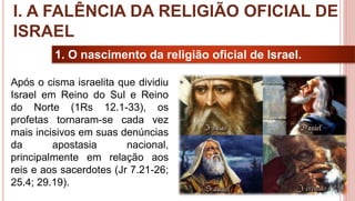 10
1. O nascimento da religião oficial de Israel.
Após o cisma israelita que dividiu
Israel em Reino do Sul e Reino
do Norte (1Rs 12.1-33), os
profetas tornaram-se cada vez
mais incisivos em suas denúncias
da apostasia nacional,
principalmente em relação aos
reis e aos sacerdotes (Jr 7.21-26;
25.4; 29.19).
I. A FALÊNCIA DA RELIGIÃO OFICIAL DE
ISRAEL
 
