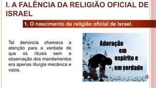 11
1. O nascimento da religião oficial de Israel.
Tal denúncia chamava a
atenção para a verdade de
que os rituais sem a
observação dos mandamentos
era apenas liturgia mecânica e
vazia.
I. A FALÊNCIA DA RELIGIÃO OFICIAL DE
ISRAEL
 