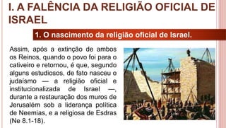12
1. O nascimento da religião oficial de Israel.
Assim, após a extinção de ambos
os Reinos, quando o povo foi para o
cativeiro e retornou, é que, segundo
alguns estudiosos, de fato nasceu o
judaísmo — a religião oficial e
institucionalizada de Israel —,
durante a restauração dos muros de
Jerusalém sob a liderança política
de Neemias, e a religiosa de Esdras
(Ne 8.1-18).
I. A FALÊNCIA DA RELIGIÃO OFICIAL DE
ISRAEL
 