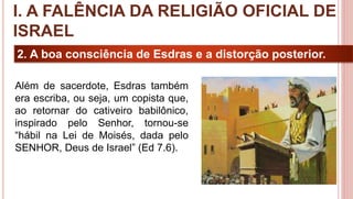 13
2. A boa consciência de Esdras e a distorção posterior.
Além de sacerdote, Esdras também
era escriba, ou seja, um copista que,
ao retornar do cativeiro babilônico,
inspirado pelo Senhor, tornou-se
“hábil na Lei de Moisés, dada pelo
SENHOR, Deus de Israel” (Ed 7.6).
I. A FALÊNCIA DA RELIGIÃO OFICIAL DE
ISRAEL
 
