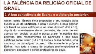 14
2. A boa consciência de Esdras e a distorção posterior.
Assim, como “Esdras tinha preparado o seu coração para
buscar a Lei do SENHOR, e para a cumprir, e para ensinar
em Israel os seus estatutos e os seus direitos” (Ed 7.10),
depois do assentimento desse propósito, ele deixa de ser
apenas um copista estatal e passa a ser “o escriba das
palavras, dos mandamentos do SENHOR e dos seus
estatutos sobre Israel” (Ed 7.11). Depois dessa decisão, uma
mudança de paradigma ocorreu: Não somente o próprio
Esdras, mas toda a classe de escribas (contemporânea e
posterior), passaram a serem professores do povo.
I. A FALÊNCIA DA RELIGIÃO OFICIAL DE
ISRAEL
 
