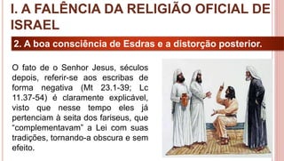 15
2. A boa consciência de Esdras e a distorção posterior.
O fato de o Senhor Jesus, séculos
depois, referir-se aos escribas de
forma negativa (Mt 23.1-39; Lc
11.37-54) é claramente explicável,
visto que nesse tempo eles já
pertenciam à seita dos fariseus, que
“complementavam” a Lei com suas
tradições, tornando-a obscura e sem
efeito.
I. A FALÊNCIA DA RELIGIÃO OFICIAL DE
ISRAEL
 