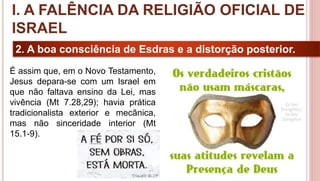 16
2. A boa consciência de Esdras e a distorção posterior.
É assim que, em o Novo Testamento,
Jesus depara-se com um Israel em
que não faltava ensino da Lei, mas
vivência (Mt 7.28,29); havia prática
tradicionalista exterior e mecânica,
mas não sinceridade interior (Mt
15.1-9).
I. A FALÊNCIA DA RELIGIÃO OFICIAL DE
ISRAEL
 