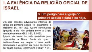 17
3. Um perigo para a igreja do
primeiro século e para a de hoje.
Um dos grandes adversários internos da
igreja do primeiro século foi justamente o
judaísmo (At 15.1-29). Quem continuasse
apegado a ele não poderia servir a Cristo
verdadeiramente (Gl 2.1-21; 5.1-15).
Apesar de Israel ter sido escolhido para
representar a Deus, Paulo diz que o
tradicionalismo os cegou e eles então
promoviam a vergonha do nome do Senhor
por causa do mau testemunho (Rm 2.17-24).
I. A FALÊNCIA DA RELIGIÃO OFICIAL DE
ISRAEL
 