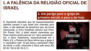 19
3. Um perigo para a igreja do
primeiro século e para a de hoje.
É importante relembrar que tal representatividade
significa cumprir o que Israel fora chamado para
fazer, e não desfrutar de benefícios que, de forma
equivocada, o Povo Escolhido pensou que tinha.
Em Êxodo 19.6, o texto mostra claramente que
Deus chamou Israel para ser um “reino sacerdotal”.
Em o Novo Testamento, especificamente em 1
Pedro 2.9, a Palavra de Deus afirma que a igreja é
o “sacerdócio real”. O que fazia o sacerdote? Além
de oficiar o culto, intercedia a Deus pelo povo (Êx
30.30; 1Sm 2.35; Hb 5.1).
I. A FALÊNCIA DA RELIGIÃO OFICIAL DE
ISRAEL
 