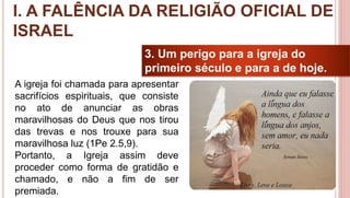 20
3. Um perigo para a igreja do
primeiro século e para a de hoje.
A igreja foi chamada para apresentar
sacrifícios espirituais, que consiste
no ato de anunciar as obras
maravilhosas do Deus que nos tirou
das trevas e nos trouxe para sua
maravilhosa luz (1Pe 2.5,9).
Portanto, a Igreja assim deve
proceder como forma de gratidão e
chamado, e não a fim de ser
premiada.
I. A FALÊNCIA DA RELIGIÃO OFICIAL DE
ISRAEL
 