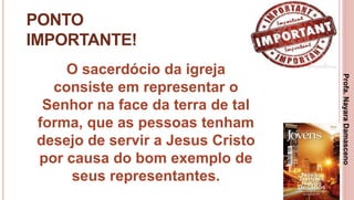 22
PONTO
IMPORTANTE!
O sacerdócio da igreja
consiste em representar o
Senhor na face da terra de tal
forma, que as pessoas tenham
desejo de servir a Jesus Cristo
por causa do bom exemplo de
seus representantes.
Profa.NayaraDamasceno
 