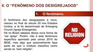 24
1. O fenômeno.
O fenômeno dos desigrejados é novo,
nasceu no final do século 20 nos Estados
Unidos, e lá foi denominado de Emerging
Church (Igreja Emergente).
Há no Brasil adeptos dessa nova forma de
“ser igreja”. Porém, não é este fenômeno
específico apontado pelo censo 2010 do
IBGE, mas algo que possivelmente faça
parte do que o instituto classifica como
sendo os “sem religião”.
II. O “FENÔMENO DOS DESIGREJADOS”
 