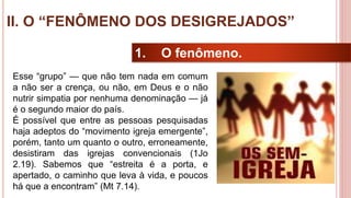 25
1. O fenômeno.
Esse “grupo” — que não tem nada em comum
a não ser a crença, ou não, em Deus e o não
nutrir simpatia por nenhuma denominação — já
é o segundo maior do país.
É possível que entre as pessoas pesquisadas
haja adeptos do “movimento igreja emergente”,
porém, tanto um quanto o outro, erroneamente,
desistiram das igrejas convencionais (1Jo
2.19). Sabemos que “estreita é a porta, e
apertado, o caminho que leva à vida, e poucos
há que a encontram” (Mt 7.14).
II. O “FENÔMENO DOS DESIGREJADOS”
 