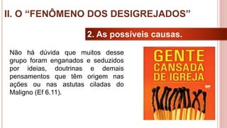 26
2. As possíveis causas.
Não há dúvida que muitos desse
grupo foram enganados e seduzidos
por ideias, doutrinas e demais
pensamentos que têm origem nas
ações ou nas astutas ciladas do
Maligno (Ef 6.11).
II. O “FENÔMENO DOS DESIGREJADOS”
 