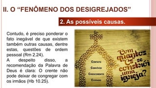 28
2. As possíveis causas.
Contudo, é preciso ponderar o
fato inegável de que existem
também outras causas, dentre
estas, questões de ordem
pessoal (Rm 2.24).
A despeito disso, a
recomendação da Palavra de
Deus é clara: O crente não
pode deixar de congregar com
os irmãos (Hb 10.25).
II. O “FENÔMENO DOS DESIGREJADOS”
 