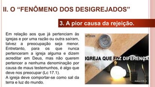 29
3. A pior causa da rejeição.
Em relação aos que já pertenciam às
igrejas e por uma razão ou outra saíram,
talvez a preocupação seja menor.
Entretanto, para os que nunca
pertenceram a igreja alguma e dizem
acreditar em Deus, mas não querem
pertencer a nenhuma denominação por
causa de maus testemunhos, é algo que
deve nos preocupar (Lc 17.1).
A igreja deve comportar-se como sal da
terra e luz do mundo.
II. O “FENÔMENO DOS DESIGREJADOS”
 