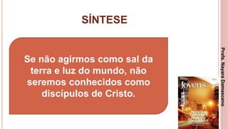 SÍNTESE
3
Se não agirmos como sal da
terra e luz do mundo, não
seremos conhecidos como
discípulos de Cristo.
Profa.NayaraDamasceno
 