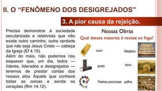 30
3. A pior causa da rejeição.
Precisa demonstrar à sociedade
secularizada e relativista que não
existe outro caminho, outra verdade
que não seja Jesus Cristo — cabeça
da Igreja (Ef 4.15).
Além do mais, não podemos nos
esquecer que, um dia, todos —
líderes, liderados e desigrejados —
teremos de prestar contas dos
nossos atos Àquele que conhece
todas as coisas e sonda os
corações (Rm 14.12).
II. O “FENÔMENO DOS DESIGREJADOS”
 
