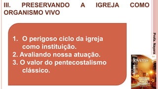 III. PRESERVANDO A IGREJA COMO
ORGANISMO VIVO
33
1. O perigoso ciclo da igreja
como instituição.
2. Avaliando nossa atuação.
3. O valor do pentecostalismo
clássico.
Profa.NayaraDamasceno
 