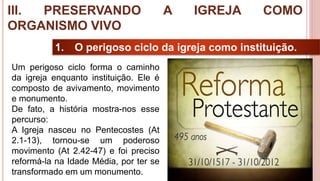 34
1. O perigoso ciclo da igreja como instituição.
Um perigoso ciclo forma o caminho
da igreja enquanto instituição. Ele é
composto de avivamento, movimento
e monumento.
De fato, a história mostra-nos esse
percurso:
A Igreja nasceu no Pentecostes (At
2.1-13), tornou-se um poderoso
movimento (At 2.42-47) e foi preciso
reformá-la na Idade Média, por ter se
transformado em um monumento.
III. PRESERVANDO A IGREJA COMO
ORGANISMO VIVO
 