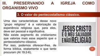 37
3. O valor do pentecostalismo clássico.
Uma das características desse novo
“grupo religioso” é a valorização da
experiência religiosa que, para eles,
deve ser pessoal e significativa.
Não existe segmento do cristianismo
que valorize mais esse aspecto que o
pentecostalismo clássico.
Por isso, podemos oferecer-lhes, de
forma bíblica, exatamente o que tanto
procuram (At 19.2-6).
III. PRESERVANDO A IGREJA COMO
ORGANISMO VIVO
 