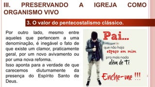 38
3. O valor do pentecostalismo clássico.
Por outro lado, mesmo entre
aqueles que pertencem a uma
denominação, é inegável o fato de
que existe um clamor, praticamente
geral, por um novo avivamento ou
por uma nova reforma.
Isso aponta para a verdade de que
carecemos diuturnamente da
presença do Espírito Santo de
Deus.
III. PRESERVANDO A IGREJA COMO
ORGANISMO VIVO
 