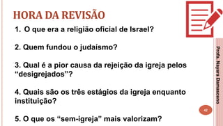 42
HORA DA REVISÃO
1. O que era a religião oficial de Israel?
2. Quem fundou o judaísmo?
3. Qual é a pior causa da rejeição da igreja pelos
“desigrejados”?
4. Quais são os três estágios da igreja enquanto
instituição?
5. O que os “sem-igreja” mais valorizam?
Profa.NayaraDamasceno
 