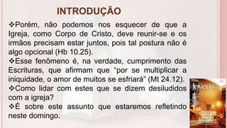 INTRODUÇÃO
7
Porém, não podemos nos esquecer de que a
Igreja, como Corpo de Cristo, deve reunir-se e os
irmãos precisam estar juntos, pois tal postura não é
algo opcional (Hb 10.25).
Esse fenômeno é, na verdade, cumprimento das
Escrituras, que afirmam que “por se multiplicar a
iniquidade, o amor de muitos se esfriará” (Mt 24.12).
Como lidar com estes que se dizem desiludidos
com a igreja?
É sobre este assunto que estaremos refletindo
neste domingo.
 