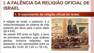 9
1. O nascimento da religião oficial de Israel.
A religião de Israel, o judaísmo, é a
institucionalização do sistema de vida
prescrito por Deus para o povo eleito
(Dt 4.5-8).
Ao passar 430 anos no Egito, o povo
da promessa assimilou suas práticas
gentias, inclusive religiosas, que
passaram a ser reproduzidas entre os
santos (Êx 12.40; 32.1-24; Lv 18.1-5).
I. A FALÊNCIA DA RELIGIÃO OFICIAL DE
ISRAEL
 