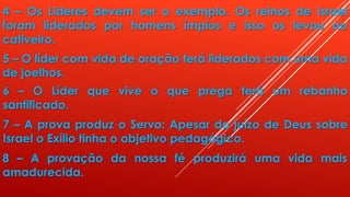 4 – Os Lideres devem ser o exemplo. Os reinos de Israel
foram liderados por homens ímpios e isso os levou ao
cativeiro.
5 – O líder com vida de oração terá liderados com uma vida
de joelhos.
6 – O Líder que vive o que prega terá um rebanho
santificado.
7 – A prova produz o Servo: Apesar do juízo de Deus sobre
Israel o Exílio tinha o objetivo pedagógico.
8 – A provação da nossa fé produzirá uma vida mais
amadurecida.
 