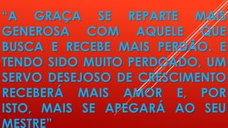 “A GRAÇA SE REPARTE MAIS
GENEROSA COM AQUELE QUE
BUSCA E RECEBE MAIS PERDÃO. E
TENDO SIDO MUITO PERDOADO, UM
SERVO DESEJOSO DE CRESCIMENTO
RECEBERÁ MAIS AMOR E, POR
ISTO, MAIS SE APEGARÁ AO SEU
MESTRE”
 