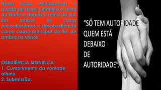 Nesta Lição estudaremos a
queda de Israel, primeiro o reino
do Norte e depois o reino do Sul.
Em ambos os casos
encontraremos a desobediência
como causa principal do fim de
ambos os reinos
OBEDIÊNCIA SIGNIFICA:
1. Cumprimento da vontade
alheia.
2. Submissão.
 