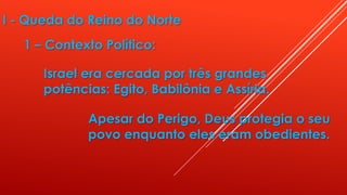 I - Queda do Reino do Norte
1 – Contexto Político:
Israel era cercada por três grandes
potências: Egito, Babilônia e Assíria.
Apesar do Perigo, Deus protegia o seu
povo enquanto eles eram obedientes.
 