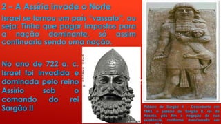 2 – A Assíria invade o Norte
Israel se tornou um país “vassalo”, ou
seja: Tinha que pagar impostos para
a nação dominante, só assim
continuaria sendo uma nação.
No ano de 722 a. c.
Israel foi invadida e
dominada pelo reino
Assírio sob o
comando do rei
Sargão II Palácio de Sargão II – Descoberto em
1843, o palácio de Sargão II, rei da
Assíria, pôs fim a negação de sua
existência, conforme mencionado em
 