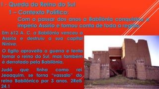 I - Queda do Reino do Sul
1 – Contexto Político:
Com o passar dos anos a Babilônia conquistou o
império Assírio e tomou conta de toda a região.
Em 612 A. C. a Babilônia venceu a
Assíria e destruiu a sua capital
Nínive.
O Egito aproveita a guerra e tenta
tomar o reino do Sul, mas também
é derrotado pela Babilônia.
Judá que tinha como rei
Jeoaquim, se torna “vassalo” do
reino Babilônico por 3 anos. 2Reis
24.1
 