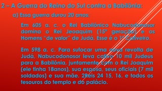 2 – A Guerra do Reino do Sul contra a Babilônia:
a) Essa guerra durou 20 anos:
Em 605 a. c. o Rei Babilônico Nabucodonosor
domina o Rei Jeoaquim (15ª geração) e os
Homens “de valor” de Judá. Esse é o 1º Cativeiro.
Em 598 a. c. Para sufocar uma nova revolta de
Judá, Nabucodonosor leva cativo 10 mil Judeus
para a Babilônia, juntamente com o Rei Joaquim
(ele tinha 18anos), sua esposa, seus oficiais (7 mil
soldados) e sua mãe. 2Reis 24 15, 16. e todos os
tesouros do templo e do palácio.
 