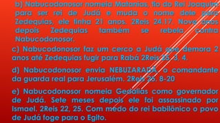 b) Nabucodonosor nomeia Matanias, tio do Rei Joaquim
para ser rei de Judá e muda o nome dele para
Zedequias, ele tinha 21 anos. 2Reis 24.17. Nove anos
depois Zedequias também se rebela contra
Nabucodonosor.
c) Nabucodonosor faz um cerco a Judá que demora 2
anos até Zedequias fugir para Rabá 2Reis 25. 3, 4.
d) Nabucodonosor envia NEBUZARADÃ, o comandante
da guarda real para Jerusalém. 2Reis 25. 8-20
e) Nabucodonosor nomeia Gedalias como governador
de Judá. Sete meses depois ele foi assassinado por
Ismael. 2Reis 22, 25. Com medo do rei babilônico o povo
de Judá foge para o Egito.
 