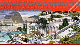 f) Quando o rei Joaquim completou 37 anos de exilio na Babilônia
ele foi libertado da prisão pelo Rei Evil-Merodaque filho de
Nabucodonosor e passou a comer na mesa do rei e recebeu uma
pensão até o fim da sua vida 2Reis 25. 27-30.
 