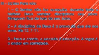 III – Lições Para nós:
1 – O Senhor não faz acepção, durante toda a
história Deus sempre disciplinou seu povo.
Nimguem fica de fora do seu Juízo.
2 – A disciplina de Deus é a prova de que ele nos
ama. Hb 12. 7-11.
3 – Para o crente, o pecado é exceção. A regra é
o andar em santidade.
 