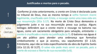 Justificados e mortos para o pecado.
Conforme já visto anteriormente, o crente em Cristo é declarado justo
no tribunal de Deus, mas ao mesmo tempo o velho homem morre
legalmente, crucificado com Cristo, e ressurge como uma nova vida em
sua ressurreição (2Co 5.17). Na morte de Cristo Deus demonstra o
julgamento justo e na sua ressurreição prova sua justiça. Alguns
teólogos defendem que o crente morre e ressurge no batismo nas
águas, como um sacramento obrigatório para salvação, entretanto o
crente é crucificado e morto na justificação (v.7). O batismo nas águas é
um ato público para atender uma ordenança que formaliza
simbolicamente o que já ocorreu, seu sepultamento (Cl 2.12).
Entretanto, aqui não se trata especificamente da obra do Espírito Santo
(1Co 12.13; Gl 3.27). O salvo não pode mais servir ao pecado, pois a
morte do escravo o liberta de sua escravidão (v.6).
 