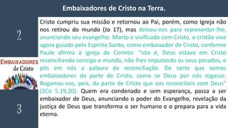 Embaixadores de Cristo na Terra.
Cristo cumpriu sua missão e retornou ao Pai, porém, como Igreja não
nos retirou do mundo (Jo 17), mas deixou-nos para representar-lhe,
anunciando seu evangelho. Morto e vivificado com Cristo, o cristão vive
agora guiado pelo Espírito Santo, como embaixador de Cristo, conforme
Paulo afirma à igreja de Corinto: “isto é, Deus estava em Cristo
reconciliando consigo o mundo, não lhes imputando os seus pecados, e
pôs em nós a palavra da reconciliação. De sorte que somos
embaixadores da parte de Cristo, como se Deus por nós rogasse.
Rogamos-vos, pois, da parte de Cristo que vos reconcilieis com Deus”
(2Co 5.19,20). Quem era condenado e sem esperança, passa a ser
embaixador de Deus, anunciando o poder do Evangelho, revelação da
justiça de Deus que transforma o ser humano e o prepara para a vida
eterna.
 