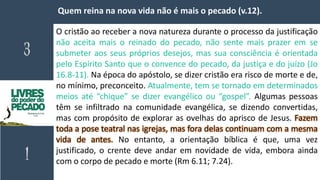 Quem reina na nova vida não é mais o pecado (v.12).
O cristão ao receber a nova natureza durante o processo da justificação
não aceita mais o reinado do pecado, não sente mais prazer em se
submeter aos seus próprios desejos, mas sua consciência é orientada
pelo Espírito Santo que o convence do pecado, da justiça e do juízo (Jo
16.8-11). Na época do apóstolo, se dizer cristão era risco de morte e de,
no mínimo, preconceito. Atualmente, tem se tornado em determinados
meios até “chique” se dizer evangélico ou “gospel”. Algumas pessoas
têm se infiltrado na comunidade evangélica, se dizendo convertidas,
mas com propósito de explorar as ovelhas do aprisco de Jesus. Fazem
toda a pose teatral nas igrejas, mas fora delas continuam com a mesma
vida de antes. No entanto, a orientação bíblica é que, uma vez
justificado, o crente deve andar em novidade de vida, embora ainda
com o corpo de pecado e morte (Rm 6.11; 7.24).
 